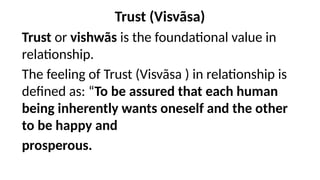 Trust (Visvãsa)
Trust or vishwãs is the foundational value in
relationship.
The feeling of Trust (Visvãsa ) in relationship is
defined as: “To be assured that each human
being inherently wants oneself and the other
to be happy and
prosperous.
 
