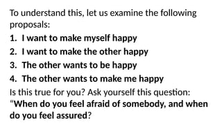 To understand this, let us examine the following
proposals:
1. I want to make myself happy
2. I want to make the other happy
3. The other wants to be happy
4. The other wants to make me happy
Is this true for you? Ask yourself this question:
“When do you feel afraid of somebody, and when
do you feel assured?
 
