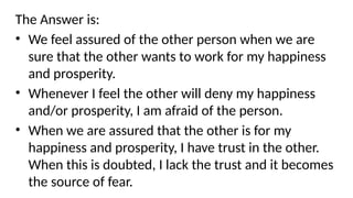 The Answer is:
• We feel assured of the other person when we are
sure that the other wants to work for my happiness
and prosperity.
• Whenever I feel the other will deny my happiness
and/or prosperity, I am afraid of the person.
• When we are assured that the other is for my
happiness and prosperity, I have trust in the other.
When this is doubted, I lack the trust and it becomes
the source of fear.
 