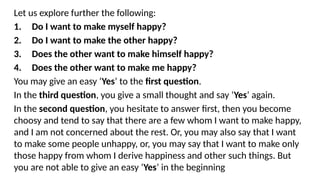 Let us explore further the following:
1. Do I want to make myself happy?
2. Do I want to make the other happy?
3. Does the other want to make himself happy?
4. Does the other want to make me happy?
You may give an easy ‘Yes’ to the first question.
In the third question, you give a small thought and say ‘Yes’ again.
In the second question, you hesitate to answer first, then you become
choosy and tend to say that there are a few whom I want to make happy,
and I am not concerned about the rest. Or, you may also say that I want
to make some people unhappy, or, you may say that I want to make only
those happy from whom I derive happiness and other such things. But
you are not able to give an easy ‘Yes’ in the beginning
 