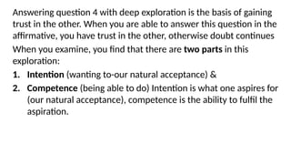 Answering question 4 with deep exploration is the basis of gaining
trust in the other. When you are able to answer this question in the
affirmative, you have trust in the other, otherwise doubt continues
When you examine, you find that there are two parts in this
exploration:
1. Intention (wanting to-our natural acceptance) &
2. Competence (being able to do) Intention is what one aspires for
(our natural acceptance), competence is the ability to fulfil the
aspiration.
 