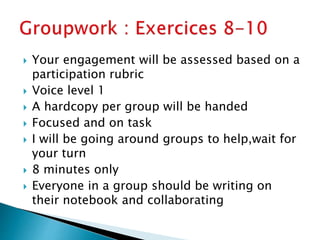  Your engagement will be assessed based on a
participation rubric
 Voice level 1
 A hardcopy per group will be handed
 Focused and on task
 I will be going around groups to help,wait for
your turn
 8 minutes only
 Everyone in a group should be writing on
their notebook and collaborating
 
