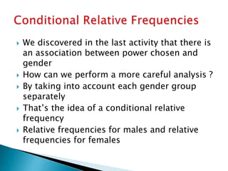  We discovered in the last activity that there is
an association between power chosen and
gender
 How can we perform a more careful analysis ?
 By taking into account each gender group
separately
 That’s the idea of a conditional relative
frequency
 Relative frequencies for males and relative
frequencies for females
 