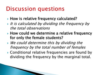  How is relative frequency calculated?
 It is calculated by dividing the frequency by
the total observations
 How could we determine a relative frequency
for only the female students?
 We could determine this by dividing the
frequency by the total number of females
 Conditional relative frequencies are found by
dividing the frequency by the marginal total.
 