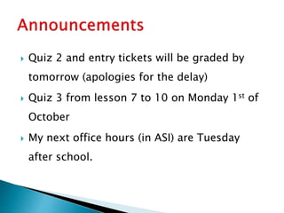  Quiz 2 and entry tickets will be graded by
tomorrow (apologies for the delay)
 Quiz 3 from lesson 7 to 10 on Monday 1st of
October
 My next office hours (in ASI) are Tuesday
after school.
 