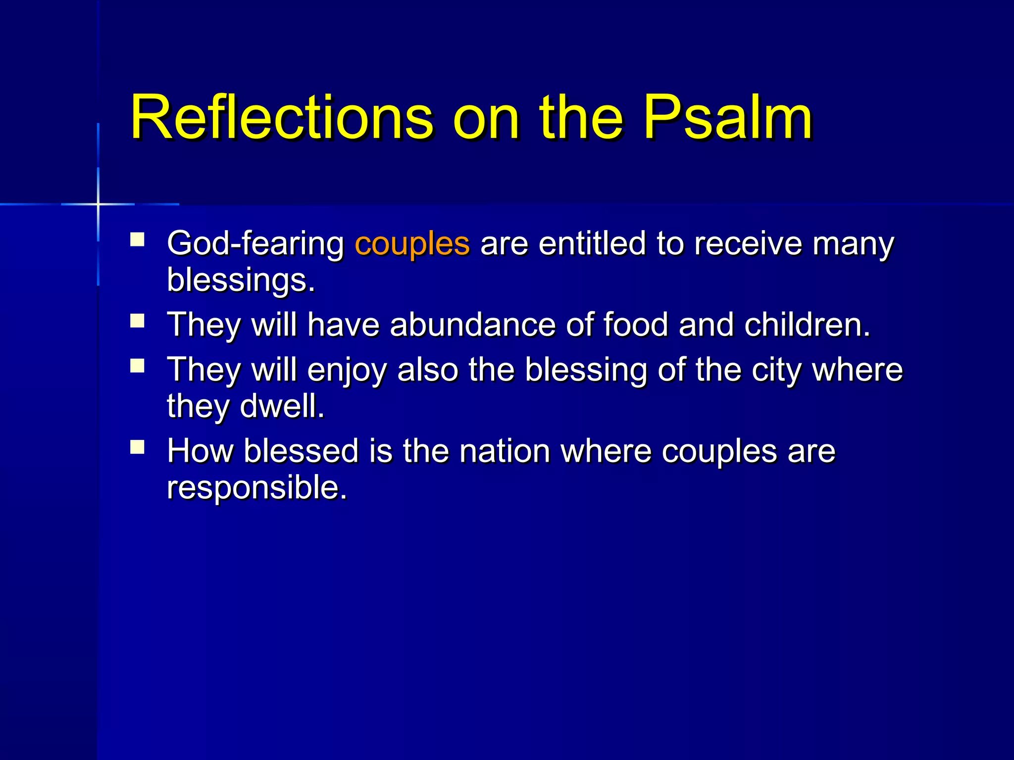 Reflections on the PsalmReflections on the Psalm
 God-fearingGod-fearing couplescouples are entitled to receive manyare entitled to receive many
blessings.blessings.
 They will have abundance of food and children.They will have abundance of food and children.
 They will enjoy also the blessing of the city whereThey will enjoy also the blessing of the city where
they dwell.they dwell.
 How blessed is the nation where couples areHow blessed is the nation where couples are
responsible.responsible.
 