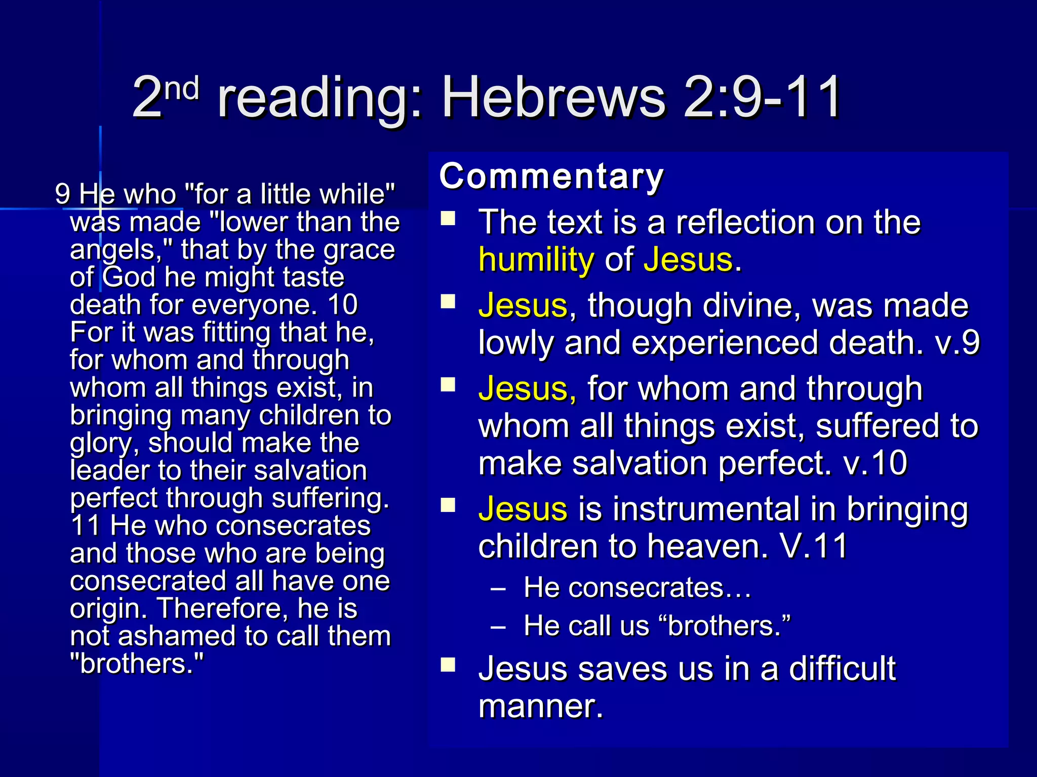 22ndnd
reading: Hebrews 2:9-11reading: Hebrews 2:9-11
9 He who "for a little while"9 He who "for a little while"
was made "lower than thewas made "lower than the
angels," that by the graceangels," that by the grace
of God he might tasteof God he might taste
death for everyone. 10death for everyone. 10
For it was fitting that he,For it was fitting that he,
for whom and throughfor whom and through
whom all things exist, inwhom all things exist, in
bringing many children tobringing many children to
glory, should make theglory, should make the
leader to their salvationleader to their salvation
perfect through suffering.perfect through suffering.
11 He who consecrates11 He who consecrates
and those who are beingand those who are being
consecrated all have oneconsecrated all have one
origin. Therefore, he isorigin. Therefore, he is
not ashamed to call themnot ashamed to call them
"brothers.""brothers."
CommentaryCommentary
 The text is a reflection on theThe text is a reflection on the
humilityhumility ofof JesusJesus..
 JesusJesus, though divine, was made, though divine, was made
lowly and experienced death. v.9lowly and experienced death. v.9
 Jesus,Jesus, for whom and throughfor whom and through
whom all things exist, suffered towhom all things exist, suffered to
make salvation perfect. v.10make salvation perfect. v.10
 JesusJesus is instrumental in bringingis instrumental in bringing
children to heaven. V.11children to heaven. V.11
– He consecrates…He consecrates…
– He call us “brothers.”He call us “brothers.”
 Jesus saves us in a difficultJesus saves us in a difficult
manner.manner.
 