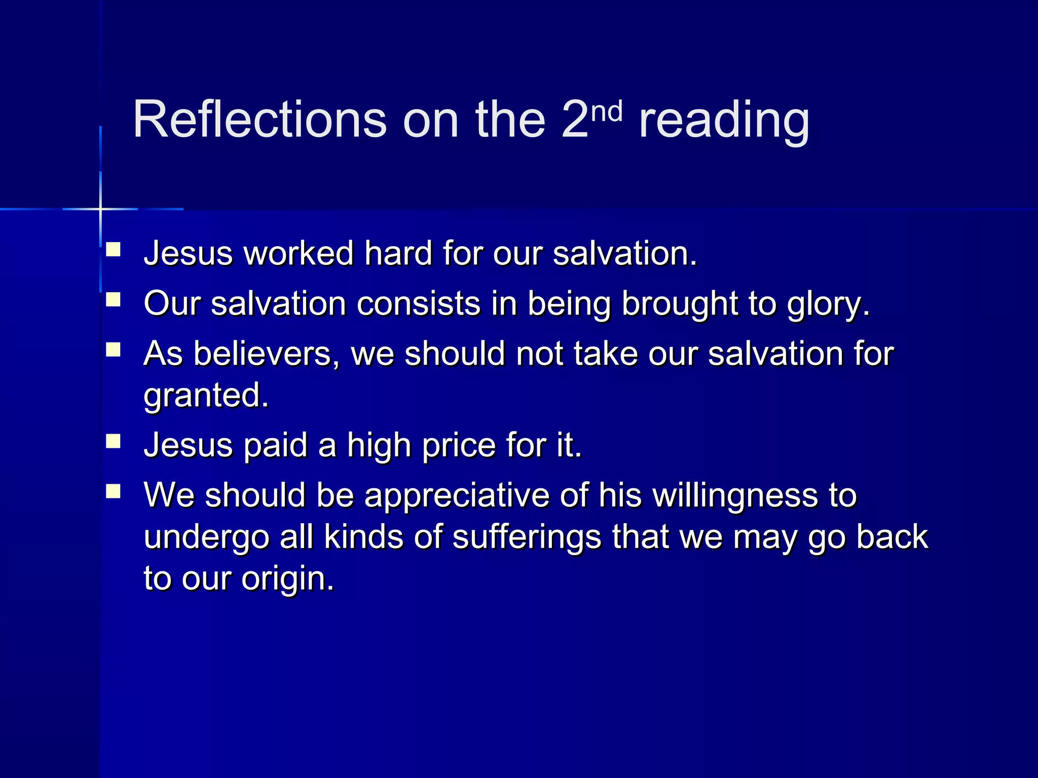 Reflections on the 2nd
reading
 Jesus worked hard for our salvation.Jesus worked hard for our salvation.
 Our salvation consists in being brought to glory.Our salvation consists in being brought to glory.
 As believers, we should not take our salvation forAs believers, we should not take our salvation for
granted.granted.
 Jesus paid a high price for it.Jesus paid a high price for it.
 We should be appreciative of his willingness toWe should be appreciative of his willingness to
undergo all kinds of sufferings that we may go backundergo all kinds of sufferings that we may go back
to our origin.to our origin.
 