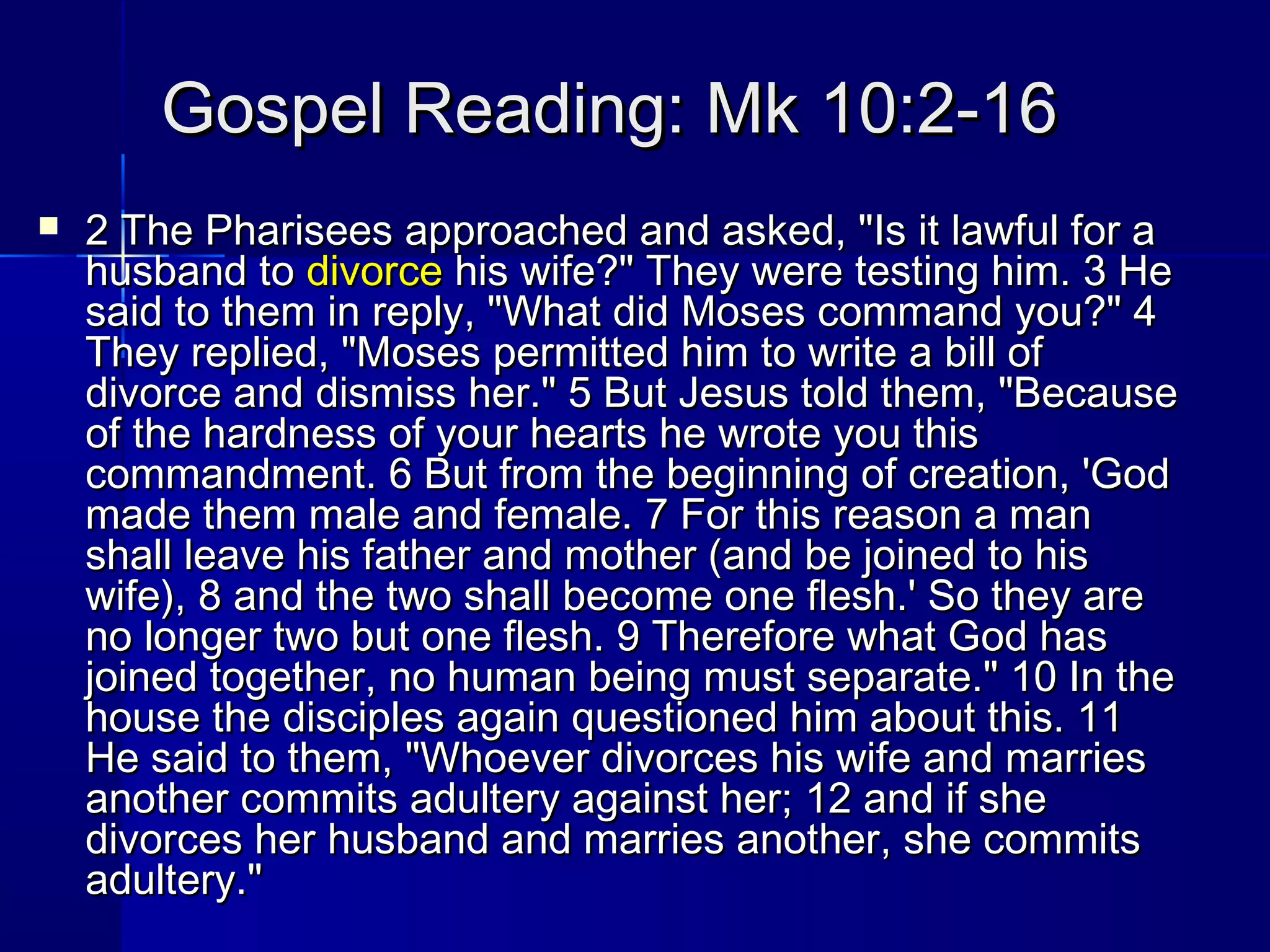 Gospel Reading: Mk 10:2-16Gospel Reading: Mk 10:2-16
 2 The Pharisees approached and asked, "Is it lawful for a2 The Pharisees approached and asked, "Is it lawful for a
husband tohusband to divorcedivorce his wife?" They were testing him. 3 Hehis wife?" They were testing him. 3 He
said to them in reply, "What did Moses command you?" 4said to them in reply, "What did Moses command you?" 4
They replied, "Moses permitted him to write a bill ofThey replied, "Moses permitted him to write a bill of
divorce and dismiss her." 5 But Jesus told them, "Becausedivorce and dismiss her." 5 But Jesus told them, "Because
of the hardness of your hearts he wrote you thisof the hardness of your hearts he wrote you this
commandment. 6 But from the beginning of creation, 'Godcommandment. 6 But from the beginning of creation, 'God
made them male and female. 7 For this reason a manmade them male and female. 7 For this reason a man
shall leave his father and mother (and be joined to hisshall leave his father and mother (and be joined to his
wife), 8 and the two shall become one flesh.' So they arewife), 8 and the two shall become one flesh.' So they are
no longer two but one flesh. 9 Therefore what God hasno longer two but one flesh. 9 Therefore what God has
joined together, no human being must separate." 10 In thejoined together, no human being must separate." 10 In the
house the disciples again questioned him about this. 11house the disciples again questioned him about this. 11
He said to them, "Whoever divorces his wife and marriesHe said to them, "Whoever divorces his wife and marries
another commits adultery against her; 12 and if sheanother commits adultery against her; 12 and if she
divorces her husband and marries another, she commitsdivorces her husband and marries another, she commits
adultery."adultery."
 