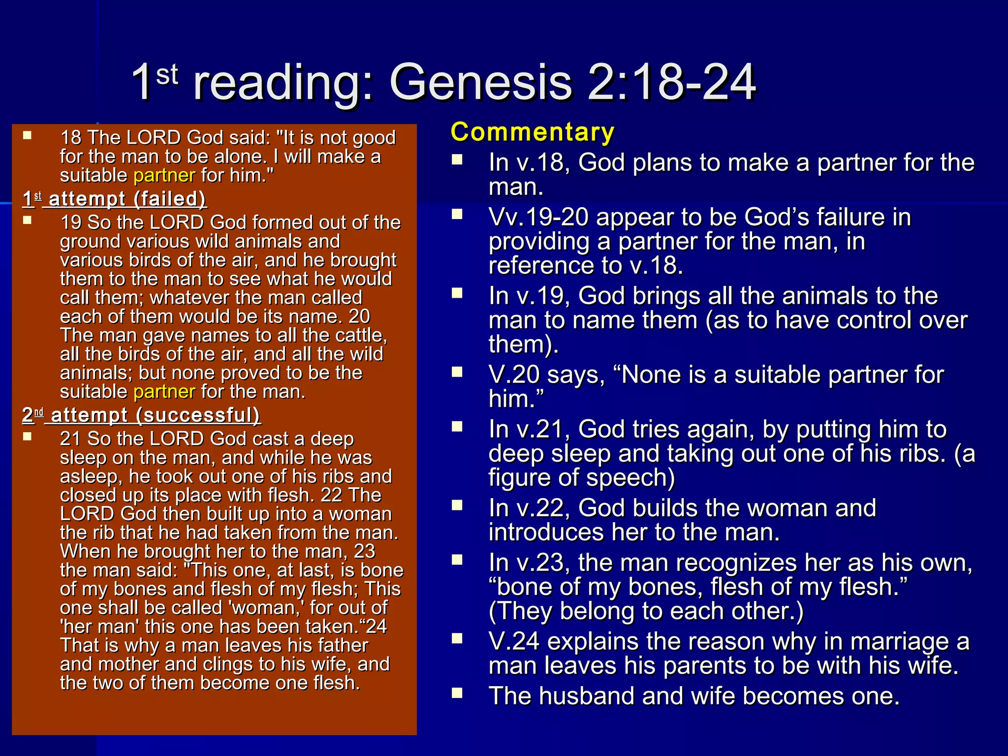 11stst
reading: Genesis 2:18-24reading: Genesis 2:18-24
 18 The LORD God said: "It is not good18 The LORD God said: "It is not good
for the man to be alone. I will make afor the man to be alone. I will make a
suitablesuitable partnerpartner for him."for him."
11stst
attempt (failed)attempt (failed)
 19 So the LORD God formed out of the19 So the LORD God formed out of the
ground various wild animals andground various wild animals and
various birds of the air, and he broughtvarious birds of the air, and he brought
them to the man to see what he wouldthem to the man to see what he would
call them; whatever the man calledcall them; whatever the man called
each of them would be its name. 20each of them would be its name. 20
The man gave names to all the cattle,The man gave names to all the cattle,
all the birds of the air, and all the wildall the birds of the air, and all the wild
animals; but none proved to be theanimals; but none proved to be the
suitablesuitable partnerpartner for the man.for the man.
22ndnd
attempt (successful)attempt (successful)
 21 So the LORD God cast a deep21 So the LORD God cast a deep
sleep on the man, and while he wassleep on the man, and while he was
asleep, he took out one of his ribs andasleep, he took out one of his ribs and
closed up its place with flesh. 22 Theclosed up its place with flesh. 22 The
LORD God then built up into a womanLORD God then built up into a woman
the rib that he had taken from the man.the rib that he had taken from the man.
When he brought her to the man, 23When he brought her to the man, 23
the man said: "This one, at last, is bonethe man said: "This one, at last, is bone
of my bones and flesh of my flesh; Thisof my bones and flesh of my flesh; This
one shall be called 'woman,' for out ofone shall be called 'woman,' for out of
'her man' this one has been taken.“24'her man' this one has been taken.“24
That is why a man leaves his fatherThat is why a man leaves his father
and mother and clings to his wife, andand mother and clings to his wife, and
the two of them become one flesh.the two of them become one flesh.
CommentaryCommentary
 In v.18, God plans to make a partner for theIn v.18, God plans to make a partner for the
man.man.
 Vv.19-20 appear to be God’s failure inVv.19-20 appear to be God’s failure in
providing a partner for the man, inproviding a partner for the man, in
reference to v.18.reference to v.18.
 In v.19, God brings all the animals to theIn v.19, God brings all the animals to the
man to name them (as to have control overman to name them (as to have control over
them).them).
 V.20 says, “None is a suitable partner forV.20 says, “None is a suitable partner for
him.”him.”
 In v.21, God tries again, by putting him toIn v.21, God tries again, by putting him to
deep sleep and taking out one of his ribs. (adeep sleep and taking out one of his ribs. (a
figure of speech)figure of speech)
 In v.22, God builds the woman andIn v.22, God builds the woman and
introduces her to the man.introduces her to the man.
 In v.23, the man recognizes her as his own,In v.23, the man recognizes her as his own,
“bone of my bones, flesh of my flesh.”“bone of my bones, flesh of my flesh.”
(They belong to each other.)(They belong to each other.)
 V.24 explains the reason why in marriage aV.24 explains the reason why in marriage a
man leaves his parents to be with his wife.man leaves his parents to be with his wife.
 The husband and wife becomes one.The husband and wife becomes one.
 
