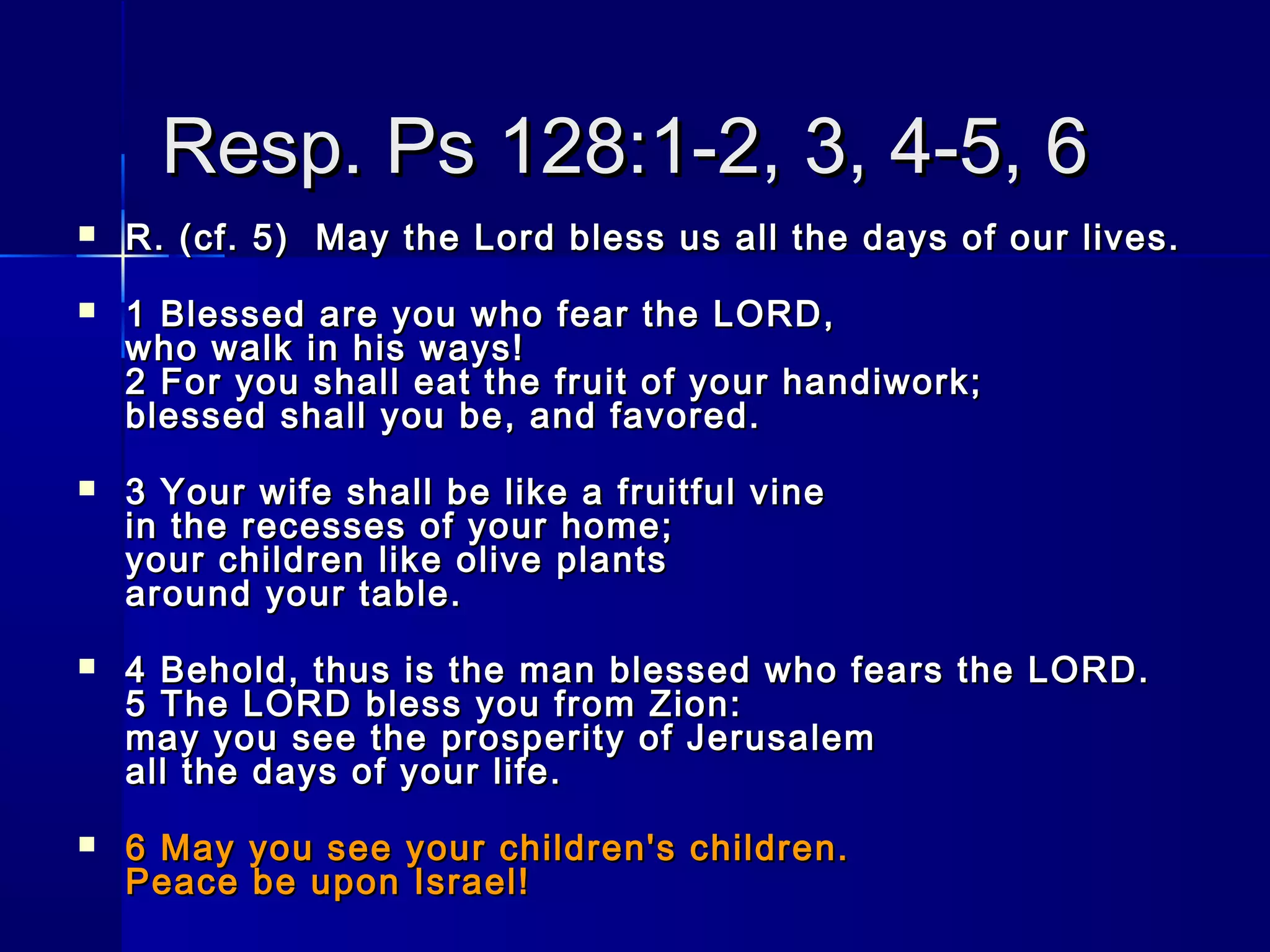 Resp. Ps 128:1-2, 3, 4-5, 6Resp. Ps 128:1-2, 3, 4-5, 6
 R. (cf. 5)  May the Lord bless us all the days of our lives.R. (cf. 5)  May the Lord bless us all the days of our lives.
 1 Blessed are you who fear the LORD,1 Blessed are you who fear the LORD,
who walk in his ways!who walk in his ways!
2 For you shall eat the fruit of your handiwork;2 For you shall eat the fruit of your handiwork;
blessed shall you be, and favored.blessed shall you be, and favored.
 3 Your wife shall be like a fruitful vine3 Your wife shall be like a fruitful vine
in the recesses of your home;in the recesses of your home;
your children like olive plantsyour children like olive plants
around your table.around your table.
 4 Behold, thus is the man blessed who fears the LORD.4 Behold, thus is the man blessed who fears the LORD.
5 The LORD bless you from Zion:5 The LORD bless you from Zion:
may you see the prosperity of Jerusalemmay you see the prosperity of Jerusalem
all the days of your life.all the days of your life.
 6 May you see your children's children.6 May you see your children's children.
Peace be upon Israel!Peace be upon Israel!
 