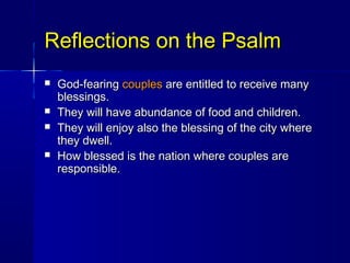 Reflections on the PsalmReflections on the Psalm
 God-fearingGod-fearing couplescouples are entitled to receive manyare entitled to receive many
blessings.blessings.
 They will have abundance of food and children.They will have abundance of food and children.
 They will enjoy also the blessing of the city whereThey will enjoy also the blessing of the city where
they dwell.they dwell.
 How blessed is the nation where couples areHow blessed is the nation where couples are
responsible.responsible.
 
