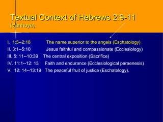I. 1:5--2:18 The name superior to the angels (Eschatology)
II. 3:1--5:10 Jesus faithful and compassionate (Ecclesiology)
III. 5: 11--10:39 The central exposition (Sacrifice)
IV. 11:1--12: 13 Faith and endurance (Ecclesiological paraenesis)
V. 12: 14--13:19 The peaceful fruit of justice (Eschatology).
Textual Context of Hebrews 2:9-11Textual Context of Hebrews 2:9-11
(Vanhoye)(Vanhoye)
 
