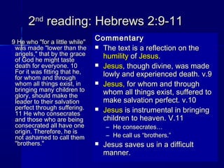 22ndnd
reading: Hebrews 2:9-11reading: Hebrews 2:9-11
9 He who "for a little while"9 He who "for a little while"
was made "lower than thewas made "lower than the
angels," that by the graceangels," that by the grace
of God he might tasteof God he might taste
death for everyone. 10death for everyone. 10
For it was fitting that he,For it was fitting that he,
for whom and throughfor whom and through
whom all things exist, inwhom all things exist, in
bringing many children tobringing many children to
glory, should make theglory, should make the
leader to their salvationleader to their salvation
perfect through suffering.perfect through suffering.
11 He who consecrates11 He who consecrates
and those who are beingand those who are being
consecrated all have oneconsecrated all have one
origin. Therefore, he isorigin. Therefore, he is
not ashamed to call themnot ashamed to call them
"brothers.""brothers."
CommentaryCommentary
 The text is a reflection on theThe text is a reflection on the
humilityhumility ofof JesusJesus..
 JesusJesus, though divine, was made, though divine, was made
lowly and experienced death. v.9lowly and experienced death. v.9
 Jesus,Jesus, for whom and throughfor whom and through
whom all things exist, suffered towhom all things exist, suffered to
make salvation perfect. v.10make salvation perfect. v.10
 JesusJesus is instrumental in bringingis instrumental in bringing
children to heaven. V.11children to heaven. V.11
– He consecrates…He consecrates…
– He call us “brothers.”He call us “brothers.”
 Jesus saves us in a difficultJesus saves us in a difficult
manner.manner.
 