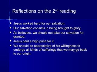 Reflections on the 2nd
reading
 Jesus worked hard for our salvation.Jesus worked hard for our salvation.
 Our salvation consists in being brought to glory.Our salvation consists in being brought to glory.
 As believers, we should not take our salvation forAs believers, we should not take our salvation for
granted.granted.
 Jesus paid a high price for it.Jesus paid a high price for it.
 We should be appreciative of his willingness toWe should be appreciative of his willingness to
undergo all kinds of sufferings that we may go backundergo all kinds of sufferings that we may go back
to our origin.to our origin.
 