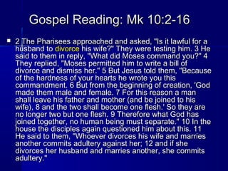 Gospel Reading: Mk 10:2-16Gospel Reading: Mk 10:2-16
 2 The Pharisees approached and asked, "Is it lawful for a2 The Pharisees approached and asked, "Is it lawful for a
husband tohusband to divorcedivorce his wife?" They were testing him. 3 Hehis wife?" They were testing him. 3 He
said to them in reply, "What did Moses command you?" 4said to them in reply, "What did Moses command you?" 4
They replied, "Moses permitted him to write a bill ofThey replied, "Moses permitted him to write a bill of
divorce and dismiss her." 5 But Jesus told them, "Becausedivorce and dismiss her." 5 But Jesus told them, "Because
of the hardness of your hearts he wrote you thisof the hardness of your hearts he wrote you this
commandment. 6 But from the beginning of creation, 'Godcommandment. 6 But from the beginning of creation, 'God
made them male and female. 7 For this reason a manmade them male and female. 7 For this reason a man
shall leave his father and mother (and be joined to hisshall leave his father and mother (and be joined to his
wife), 8 and the two shall become one flesh.' So they arewife), 8 and the two shall become one flesh.' So they are
no longer two but one flesh. 9 Therefore what God hasno longer two but one flesh. 9 Therefore what God has
joined together, no human being must separate." 10 In thejoined together, no human being must separate." 10 In the
house the disciples again questioned him about this. 11house the disciples again questioned him about this. 11
He said to them, "Whoever divorces his wife and marriesHe said to them, "Whoever divorces his wife and marries
another commits adultery against her; 12 and if sheanother commits adultery against her; 12 and if she
divorces her husband and marries another, she commitsdivorces her husband and marries another, she commits
adultery."adultery."
 