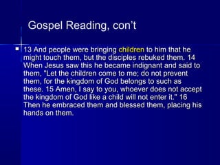 Gospel Reading, con’t
 13 And people were bringing13 And people were bringing childrenchildren to him that heto him that he
might touch them, but the disciples rebuked them. 14might touch them, but the disciples rebuked them. 14
When Jesus saw this he became indignant and said toWhen Jesus saw this he became indignant and said to
them, "Let the children come to me; do not preventthem, "Let the children come to me; do not prevent
them, for the kingdom of God belongs to such asthem, for the kingdom of God belongs to such as
these. 15 Amen, I say to you, whoever does not acceptthese. 15 Amen, I say to you, whoever does not accept
the kingdom of God like a child will not enter it." 16the kingdom of God like a child will not enter it." 16
Then he embraced them and blessed them, placing hisThen he embraced them and blessed them, placing his
hands on them.hands on them.
 