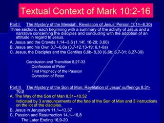 Textual Context of Mark 10:2-16
Part I The Mystery of the Messiah: Revelation of Jesus' Person (1,14--8,30)
Three sections, each beginning with a summary of the activity of Jesus and a
narrative concerning the disciples and concluding with the adoption of an
attitude in regard to Jesus.
A. Jesus and the Crowds 1,14--3,6 (1,14f, 16-20; 3,60)
B. Jesus and his Own 3,7--6,6a (3,7-12.13-19; 6,1-6a)
C. Jesus, the Disciples and the Gentiles 6,6b- 8,30 (6,6b; 6,7-31; 8,27-30)
Conclusion and Transition 8,27-33
Confession of Peter
First Prophecy of the Passion
Correction of Peter
Part II The Mystery of the Son of Man: Revelation of Jesus' sufferings 8,31-
16,8
A. The Way of the Son of Man 8,31--10,52
Indicated by 3 announcements of the fate of the Son of Man and 3 instructions
on the lot of the disciples.
B. Jesus in Jerusalem 11,1--13,37
C. Passion and Resurrection 14,1--16,8
The Later Ending 16,9-20
 