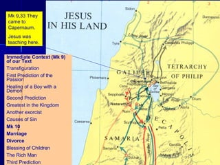 Mk 9,33 They
came to
Capernaum.
Jesus was
teaching here.
Immediate Context (Mk 9)
of our Text
Transfiguration
First Prediction of the
Passion
Healing of a Boy with a
Demon
Second Prediction
Greatest in the Kingdom
Another exorcist
Causes of Sin
Mk 10
Marriage
Divorce
Blessing of Children
The Rich Man
Third Prediction
 
