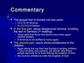 CommentaryCommentary
 The gospel text is divided into two parts:The gospel text is divided into two parts:
– Vv.2-12 On DivorceVv.2-12 On Divorce
– Vv.13-14 On ChildrenVv.13-14 On Children
 In the first partIn the first part, Jesus disapproves divorce, invoking, Jesus disapproves divorce, invoking
the text in Genesis (1the text in Genesis (1stst
reading).reading).
– Jesus adds that those who divorce and marry againJesus adds that those who divorce and marry again
commit adultery.commit adultery.
– A divorcee is not entitled to marry again.A divorcee is not entitled to marry again.
 The second part,The second part, Jesus shows tenderness to theJesus shows tenderness to the
children.children.
– Again taking the cue from last Sunday’s reading (childrenAgain taking the cue from last Sunday’s reading (children
= new converts, new comers), we should take these= new converts, new comers), we should take these
people seriously for to them belong the kingdom of God.people seriously for to them belong the kingdom of God.
– We must be childlike to enter the kingdom of God.We must be childlike to enter the kingdom of God.
 