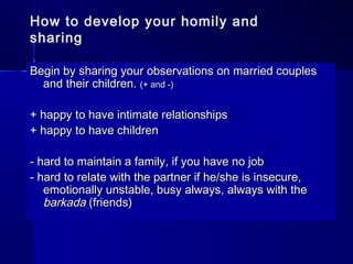 How to develop your homily and
sharing
Begin by sharing your observations on married couplesBegin by sharing your observations on married couples
and their children.and their children. (+ and -)(+ and -)
+ happy to have intimate relationships+ happy to have intimate relationships
+ happy to have children+ happy to have children
- hard to maintain a family, if you have no job- hard to maintain a family, if you have no job
- hard to relate with the partner if he/she is insecure,- hard to relate with the partner if he/she is insecure,
emotionally unstable, busy always, always with theemotionally unstable, busy always, always with the
barkadabarkada (friends)(friends)
 