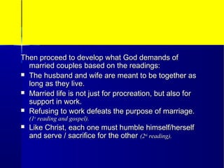 Then proceed to develop what God demands ofThen proceed to develop what God demands of
married couples based on the readings:married couples based on the readings:
 The husband and wife are meant to be together asThe husband and wife are meant to be together as
long as they live.long as they live.
 Married life is not just for procreation, but also forMarried life is not just for procreation, but also for
support in work.support in work.
 Refusing to work defeats the purpose of marriage.Refusing to work defeats the purpose of marriage.
(1(1stst
reading and gospel).reading and gospel).
 Like Christ, each one must humble himself/herselfLike Christ, each one must humble himself/herself
and serve / sacrifice for the otherand serve / sacrifice for the other (2(2ndnd
reading).reading).
 