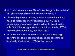 How do we communicate Christ’s teachings in the midst ofHow do we communicate Christ’s teachings in the midst of
the challenges of married life and childcare?the challenges of married life and childcare?
 divorce, legal separations, marriage without wanting todivorce, legal separations, marriage without wanting to
have children, too many children, poverty, falsehave children, too many children, poverty, false
teachings on marriage, live in, failure to be intimate,teachings on marriage, live in, failure to be intimate,
wife / child battering, sexual abuse, low morals, STDs,wife / child battering, sexual abuse, low morals, STDs,
artificial contraceptives, abortion, etc…artificial contraceptives, abortion, etc…
 Introduction of non-traditional concepts of marriage /Introduction of non-traditional concepts of marriage /
parenthood: same sex marriage, single parenthood,parenthood: same sex marriage, single parenthood,
surrogate motherhood. (surrogate motherhood. (Cairo DocumentCairo Document))
Breakdown of family life = breakdown of faith.
 