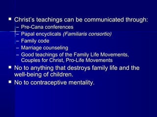  Christ’s teachings can be communicated through:Christ’s teachings can be communicated through:
– Pre-Cana conferencesPre-Cana conferences
– Papal encyclicalsPapal encyclicals (Familiaris consortio)(Familiaris consortio)
– Family codeFamily code
– Marriage counselingMarriage counseling
– Good teachings of the Family Life Movements,Good teachings of the Family Life Movements,
Couples for Christ, Pro-Life MovementsCouples for Christ, Pro-Life Movements
 No to anything that destroys family life and theNo to anything that destroys family life and the
well-being of children.well-being of children.
 No to contraceptive mentality.No to contraceptive mentality.
 