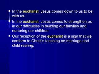  In the eucharist, Jesus comes down to us to be
with us.
 In the eucharist, Jesus comes to strengthen us
in our difficulties in building our families and
nurturing our children.
 Our reception of the eucharist is a sign that we
conform to Christ’s teaching on marriage and
child rearing.
 