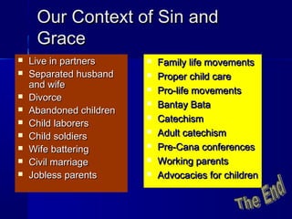 Our Context of Sin andOur Context of Sin and
GraceGrace
 Live in partnersLive in partners
 Separated husbandSeparated husband
and wifeand wife
 DivorceDivorce
 Abandoned childrenAbandoned children
 Child laborersChild laborers
 Child soldiersChild soldiers
 Wife batteringWife battering
 Civil marriageCivil marriage
 Jobless parentsJobless parents
 Family life movementsFamily life movements
 Proper child careProper child care
 Pro-life movementsPro-life movements
 Bantay BataBantay Bata
 CatechismCatechism
 Adult catechismAdult catechism
 Pre-Cana conferencesPre-Cana conferences
 Working parentsWorking parents
 Advocacies for childrenAdvocacies for children
 