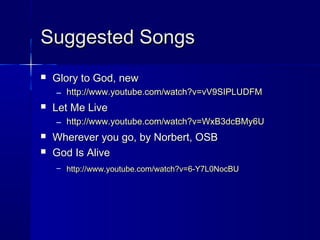 Suggested SongsSuggested Songs
 Glory to God, newGlory to God, new
– http://www.youtube.com/watch?v=vV9SIPLUDFMhttp://www.youtube.com/watch?v=vV9SIPLUDFM
 Let Me LiveLet Me Live
– http://www.youtube.com/watch?v=WxB3dcBMy6Uhttp://www.youtube.com/watch?v=WxB3dcBMy6U
 Wherever you go, by Norbert, OSBWherever you go, by Norbert, OSB
 God Is AliveGod Is Alive
– http://www.youtube.com/watch?v=6-Y7L0NocBUhttp://www.youtube.com/watch?v=6-Y7L0NocBU
 