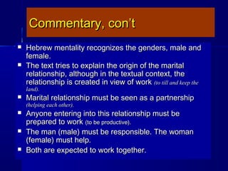 Commentary, con’tCommentary, con’t
 Hebrew mentality recognizes the genders, male andHebrew mentality recognizes the genders, male and
female.female.
 The text tries to explain the origin of the maritalThe text tries to explain the origin of the marital
relationship, although in the textual context, therelationship, although in the textual context, the
relationship is created in view of workrelationship is created in view of work (to till and keep the(to till and keep the
land).land).
 Marital relationship must be seen as a partnershipMarital relationship must be seen as a partnership
(helping each other).(helping each other).
 Anyone entering into this relationship must beAnyone entering into this relationship must be
prepared to workprepared to work (to be productive).(to be productive).
 The man (male) must be responsible. The womanThe man (male) must be responsible. The woman
(female) must help.(female) must help.
 Both are expected to work together.Both are expected to work together.
 