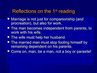 Reflections on the 1Reflections on the 1stst
readingreading
 Marriage is not just for companionship (andMarriage is not just for companionship (and
procreation), but also for work.procreation), but also for work.
 The man becomes independent from parents, toThe man becomes independent from parents, to
work with his wife.work with his wife.
 The wife must help her husband.The wife must help her husband.
 The married man must stop fooling himself byThe married man must stop fooling himself by
remaining dependent on his parents.remaining dependent on his parents.
 Come on, man, be a man, not a boy or parasite!Come on, man, be a man, not a boy or parasite!
 