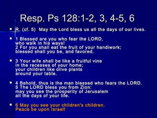 Resp. Ps 128:1-2, 3, 4-5, 6Resp. Ps 128:1-2, 3, 4-5, 6
 R. (cf. 5)  May the Lord bless us all the days of our lives.R. (cf. 5)  May the Lord bless us all the days of our lives.
 1 Blessed are you who fear the LORD,1 Blessed are you who fear the LORD,
who walk in his ways!who walk in his ways!
2 For you shall eat the fruit of your handiwork;2 For you shall eat the fruit of your handiwork;
blessed shall you be, and favored.blessed shall you be, and favored.
 3 Your wife shall be like a fruitful vine3 Your wife shall be like a fruitful vine
in the recesses of your home;in the recesses of your home;
your children like olive plantsyour children like olive plants
around your table.around your table.
 4 Behold, thus is the man blessed who fears the LORD.4 Behold, thus is the man blessed who fears the LORD.
5 The LORD bless you from Zion:5 The LORD bless you from Zion:
may you see the prosperity of Jerusalemmay you see the prosperity of Jerusalem
all the days of your life.all the days of your life.
 6 May you see your children's children.6 May you see your children's children.
Peace be upon Israel!Peace be upon Israel!
 