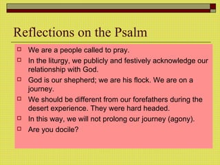 Reflections on the Psalm
 We are a people called to pray.
 In the liturgy, we publicly and festively acknowledge our
relationship with God.
 God is our shepherd; we are his flock. We are on a
journey.
 We should be different from our forefathers during the
desert experience. They were hard headed.
 In this way, we will not prolong our journey (agony).
 Are you docile?
 