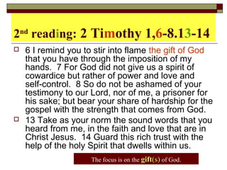 2nd
reading: 2 Timothy 1,6-8.13-14
 6 I remind you to stir into flame the gift of God
that you have through the imposition of my
hands. 7 For God did not give us a spirit of
cowardice but rather of power and love and
self-control. 8 So do not be ashamed of your
testimony to our Lord, nor of me, a prisoner for
his sake; but bear your share of hardship for the
gospel with the strength that comes from God.
 13 Take as your norm the sound words that you
heard from me, in the faith and love that are in
Christ Jesus. 14 Guard this rich trust with the
help of the holy Spirit that dwells within us.
The focus is on the giftgift(s)(s) of God.
 