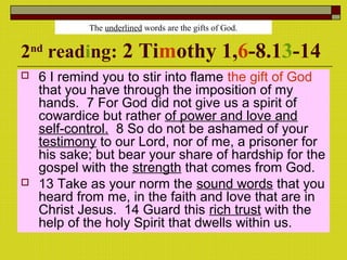 2nd
reading: 2 Timothy 1,6-8.13-14
 6 I remind you to stir into flame the gift of God
that you have through the imposition of my
hands. 7 For God did not give us a spirit of
cowardice but rather of power and love and
self-control. 8 So do not be ashamed of your
testimony to our Lord, nor of me, a prisoner for
his sake; but bear your share of hardship for the
gospel with the strength that comes from God.
 13 Take as your norm the sound words that you
heard from me, in the faith and love that are in
Christ Jesus. 14 Guard this rich trust with the
help of the holy Spirit that dwells within us.
The underlined words are the gifts of God.
 