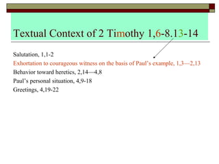 Textual Context of 2 Timothy 1,6-8.13-14
Salutation, 1,1-2
Exhortation to courageous witness on the basis of Paul’s example, 1,3—2,13
Behavior toward heretics, 2,14—4,8
Paul’s personal situation, 4,9-18
Greetings, 4,19-22
 