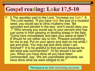 Gospel reading: Luke 17,5-10
 5 The apostles said to the Lord, "Increase our faith." 6
The Lord replied, "If you have faith the size of a mustard
seed, you would say to (this) mulberry tree, 'Be
uprooted and planted in the sea,' and it would obey you.
7 "Who among you would say to your servant who has
just come in from plowing or tending sheep in the field,
'Come here immediately and take your place at table'?
8 Would he not rather say to him, 'Prepare something
for me to eat. Put on your apron and wait on me while I
eat and drink. You may eat and drink when I am
finished'? 9 Is he grateful to that servant because he
did what was commanded? 10 So should it be with
you. When you have done all you have been
commanded, say, 'We are unprofitable servants; we
have done what we were obliged to do.'"
The focus is on faith and being servants.
 