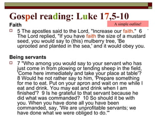 Gospel reading: Luke 17,5-10
Faith
 5 The apostles said to the Lord, "Increase our faith." 6
The Lord replied, "If you have faith the size of a mustard
seed, you would say to (this) mulberry tree, 'Be
uprooted and planted in the sea,' and it would obey you.
Being servants
 7 "Who among you would say to your servant who has
just come in from plowing or tending sheep in the field,
'Come here immediately and take your place at table'?
8 Would he not rather say to him, 'Prepare something
for me to eat. Put on your apron and wait on me while I
eat and drink. You may eat and drink when I am
finished'? 9 Is he grateful to that servant because he
did what was commanded? 10 So should it be with
you. When you have done all you have been
commanded, say, 'We are unprofitable servants; we
have done what we were obliged to do.'"
A simple outline!
 