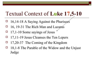 Textual Context of Luke 17,5-10
 16,14-18 A Saying Against the Pharisees
 16, 19-31 The Rich Man and Lazarus
 17,1-10 Some sayings of Jesus
 17,11-19 Jesus Cleanses the Ten Lepers
 17,20-37 The Coming of the Kingdom
 18,1-8 The Parable of the Widow and the Unjust
Judge
 