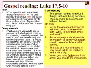 Gospel reading: Luke 17,5-10
Faith
 5 The apostles said to the Lord,
"Increase our faith." 6 The Lord
replied, "If you have faith the size of
a mustard seed, you would say to
(this) mulberry tree, 'Be uprooted
and planted in the sea,' and it would
obey you.
Being servants
 7 "Who among you would say to
your servant who has just come in
from plowing or tending sheep in the
field, 'Come here immediately and
take your place at table'? 8 Would
he not rather say to him, 'Prepare
something for me to eat. Put on
your apron and wait on me while I
eat and drink. You may eat and
drink when I am finished'? 9 Is he
grateful to that servant because he
did what was commanded? 10 So
should it be with you. When you
have done all you have been
commanded, say, 'We are
unprofitable servants; we have done
what we were obliged to do.'"
Commentary
 The gospel reading is about 2
things: faith and being servants.
 There seems to be no connection
between the two.
On faith
 In v.5, the apostles themselves
ask the Lord to increase their
faith. Why? Is their faith small
and weak?
 Jesus employs a short parable,
or imagery, to portray what faith
can do no matter how small it
can be.
 The size of a mustard seed is
very small, while the mulberry
tree is very big.
 When you have faith even if it is
small, you can do the impossible.
 