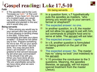 Gospel reading: Luke 17,5-10
Faith
 5 The apostles said to the Lord,
"Increase our faith." 6 The Lord
replied, "If you have faith the size
of a mustard seed, you would
say to (this) mulberry tree, 'Be
uprooted and planted in the sea,'
and it would obey you.
Being servants
 7 "Who among you would say to
your servant who has just come
in from plowing or tending sheep
in the field, 'Come here
immediately and take your place
at table'? 8 Would he not rather
say to him, 'Prepare something
for me to eat. Put on your apron
and wait on me while I eat and
drink. You may eat and drink
when I am finished'? 9 Is he
grateful to that servant because
he did what was commanded?
10 So should it be with you.
When you have done all you
have been commanded, say,
'We are unprofitable servants;
we have done what we were
obliged to do.'"
 In a question form, v.7 hypothetically
puts the apostles as masters, “who
among you would say to your servant…
farmer or shepherd?
 The expected answer: no one.
 In another question, in v.8, the master
will not allow his servant to eat with him,
but commands to prepare food and to
serve at table. The servant will eat later.
 The expected answer: I agree.
 In v.9, another question is formulated
on being grateful on the part of the
master.
 The expected answer: No. The master
has no “utang na loob” (not indebted) to
his servant.
 V.10 provides the conclusion to the 3
questions. Meaning, the apostles
likewise, as servants, will not expect
special treatment from the master
(Jesus).
On being servants
 