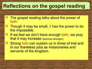 Reflections on the gospel reading
 The gospel reading talks about the power of
faith.
 Though it may be small, it has the power to do
the impossible.
 If we feel we don’t have enough faith, we pray
that it may increase (become stronger).
 Strong faith can sustain us in times of trial and
in our thankless jobs as missionaries and
servants of the kingdom.
 