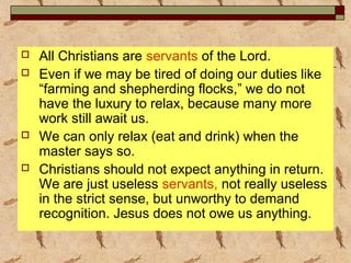  All Christians are servants of the Lord.
 Even if we may be tired of doing our duties like
“farming and shepherding flocks,” we do not
have the luxury to relax, because many more
work still await us.
 We can only relax (eat and drink) when the
master says so.
 Christians should not expect anything in return.
We are just useless servants, not really useless
in the strict sense, but unworthy to demand
recognition. Jesus does not owe us anything.
 