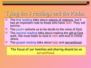 Tying the 3 readings and the PsalmTying the 3 readings and the Psalm
 The first reading talks about visions of violence, but it
has an important note to those who have faith. They will
survive.
 The psalm exhorts us to be docile to the voice of God.
 The second reading talks about making the gift of God
work. We must listen to God in faith and love in Christ
Jesus.
 The gospel reading talks about faith and servanthood.
The focus of our homilies and sharing should be on
servanthood.
 
