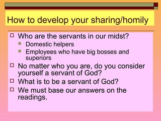 How to develop your sharing/homily
 Who are the servants in our midst?
 Domestic helpers
 Employees who have big bosses and
superiors
 No matter who you are, do you consider
yourself a servant of God?
 What is to be a servant of God?
 We must base our answers on the
readings.
 