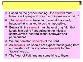  Based on the gospel reading, the servant must
learn how to pray and pray “Lord, increase our faith.”
 The servant must have faith, even if it is small,
because he is tasked to do the impossible.
 Better still, the servant must have strong faith that
keeps him going / struggling in the midst of
controversies, contradictions, betrayals and
persecutions.
 We are non-stop servants of the Lord.
 As servants, we should not expect thanksgiving from
our master or from any fellow servants for the
“favors” we do.
 The Year of Faith means something to them.
 