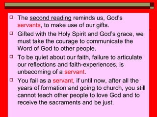  The second reading reminds us, God’s
servants, to make use of our gifts.
 Gifted with the Holy Spirit and God’s grace, we
must take the courage to communicate the
Word of God to other people.
 To be quiet about our faith, failure to articulate
our reflections and faith-experiences, is
unbecoming of a servant.
 You fail as a servant, if until now, after all the
years of formation and going to church, you still
cannot teach other people to love God and to
receive the sacraments and be just.
 