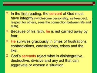  In the first reading, the servant of God must
have integrity (wholesome personality, self-respect,
respect for others, sees the connection between life and
faith).
 Because of his faith, he is not carried away by
fear.
 He survives graciously in times of frustrations,
contradictions, catastrophes, crises and the
like.
 God’s servants reject what is disintegrative,
destructive, divisive and any act that can
aggravate or worsen a situation.
 
